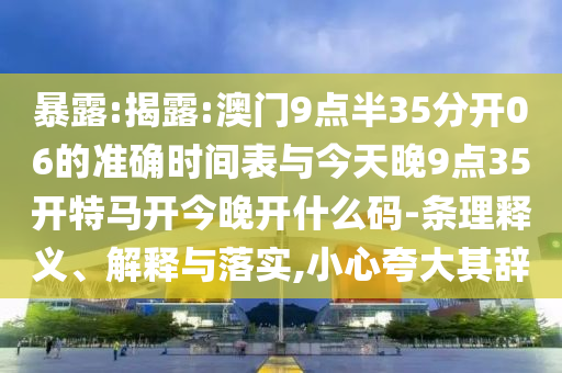 暴露:揭露:澳門9點(diǎn)半35分開(kāi)06的準(zhǔn)確時(shí)間表與今天晚9點(diǎn)35開(kāi)特馬開(kāi)今晚開(kāi)什么碼-條理釋義、解釋與落實(shí),小心夸大其辭