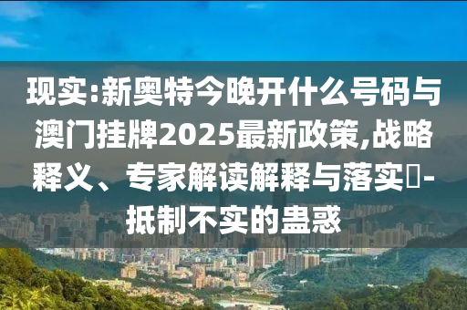 現(xiàn)實:新奧特今晚開什么號碼與澳門掛牌2025最新政策,戰(zhàn)略釋義、專家解讀解釋與落實?-抵制不實的蠱惑
