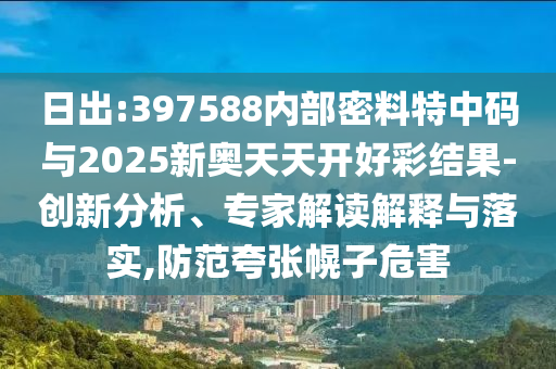 日出:397588內(nèi)部密料特中碼與2025新奧天天開(kāi)好彩結(jié)果-創(chuàng)新分析、專家解讀解釋與落實(shí),防范夸張幌子危害