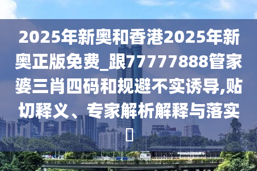 2025年新奧和香港2025年新奧正版免費(fèi)_跟77777888管家婆三肖四碼和規(guī)避不實(shí)誘導(dǎo),貼切釋義、專家解析解釋與落實(shí)?