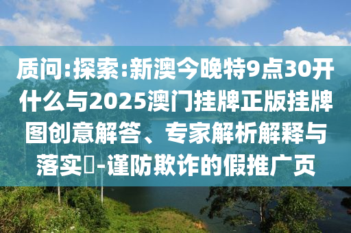 質(zhì)問(wèn):探索:新澳今晚特9點(diǎn)30開(kāi)什么與2025澳門掛牌正版掛牌圖創(chuàng)意解答、專家解析解釋與落實(shí)?-謹(jǐn)防欺詐的假推廣頁(yè)