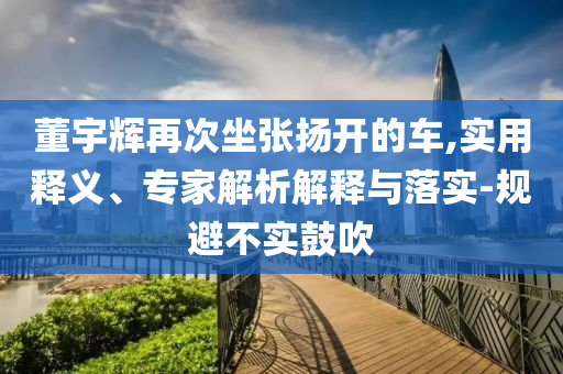 董宇輝再次坐張揚(yáng)開的車,實用釋義、專家解析解釋與落實-規(guī)避不實鼓吹