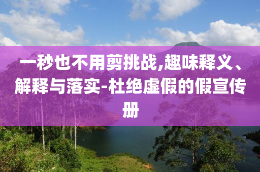一秒也不用剪挑戰(zhàn),趣味釋義、解釋與落實-杜絕虛假的假宣傳冊