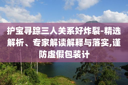 護(hù)寶尋蹤三人關(guān)系好炸裂-精選解析、專家解讀解釋與落實,謹(jǐn)防虛假包裝計
