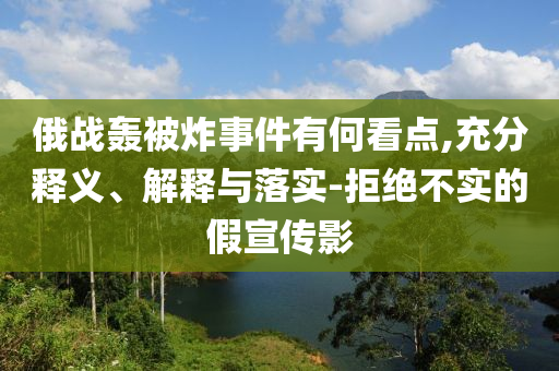 俄戰(zhàn)轟被炸事件有何看點,充分釋義、解釋與落實-拒絕不實的假宣傳影