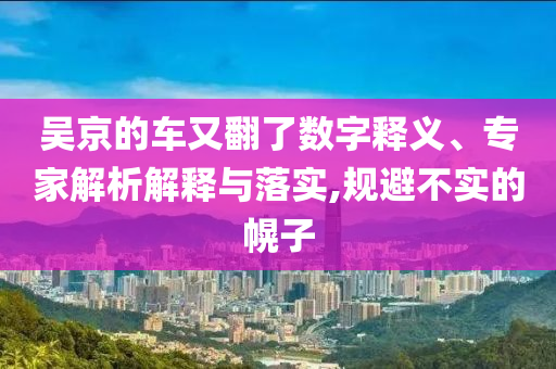 吳京的車又翻了數(shù)字釋義、專家解析解釋與落實,規(guī)避不實的幌子