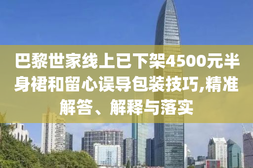 巴黎世家線上已下架4500元半身裙和留心誤導包裝技巧,精準解答、解釋與落實