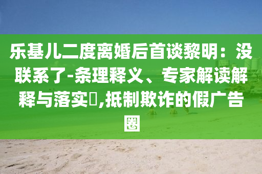 樂基兒二度離婚后首談黎明：沒聯(lián)系了-條理釋義、專家解讀解釋與落實?,抵制欺詐的假廣告圈