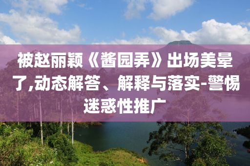 被趙麗穎《醬園弄》出場(chǎng)美暈了,動(dòng)態(tài)解答、解釋與落實(shí)-警惕迷惑性推廣