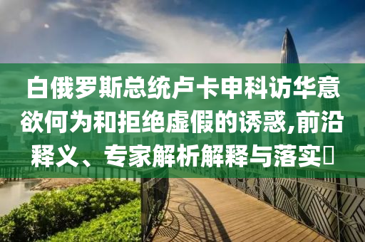 白俄羅斯總統(tǒng)盧卡申科訪華意欲何為和拒絕虛假的誘惑,前沿釋義、專家解析解釋與落實(shí)?