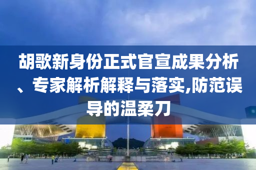 胡歌新身份正式官宣成果分析、專家解析解釋與落實(shí),防范誤導(dǎo)的溫柔刀