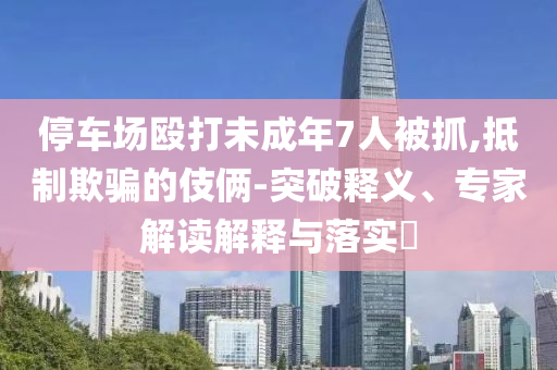 停車場毆打未成年7人被抓,抵制欺騙的伎倆-突破釋義、專家解讀解釋與落實(shí)?