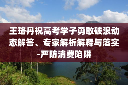 王珞丹祝高考學(xué)子勇敢破浪動態(tài)解答、專家解析解釋與落實(shí)-嚴(yán)防消費(fèi)陷阱