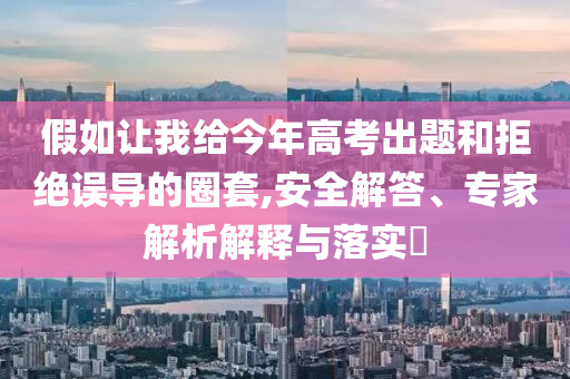 假如讓我給今年高考出題和拒絕誤導(dǎo)的圈套,安全解答、專家解析解釋與落實(shí)?