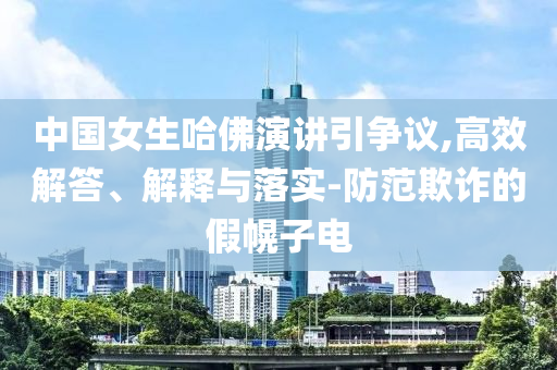 中國女生哈佛演講引爭(zhēng)議,高效解答、解釋與落實(shí)-防范欺詐的假幌子電