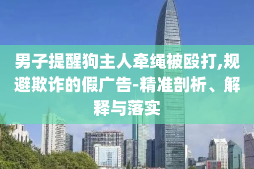 男子提醒狗主人牽繩被毆打,規(guī)避欺詐的假廣告-精準(zhǔn)剖析、解釋與落實(shí)