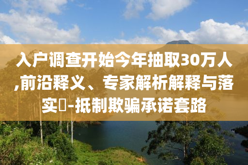 入戶調(diào)查開始今年抽取30萬人,前沿釋義、專家解析解釋與落實(shí)?-抵制欺騙承諾套路