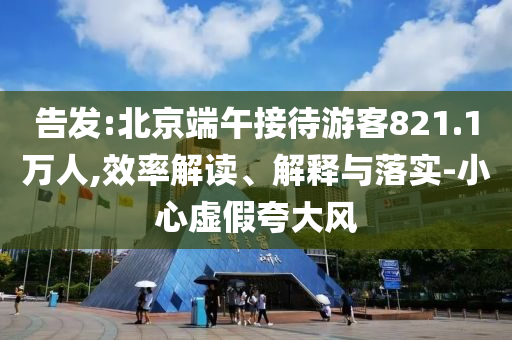 告發(fā):北京端午接待游客821.1萬人,效率解讀、解釋與落實-小心虛假夸大風