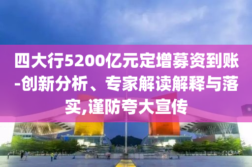 四大行5200億元定增募資到賬-創(chuàng)新分析、專家解讀解釋與落實(shí),謹(jǐn)防夸大宣傳