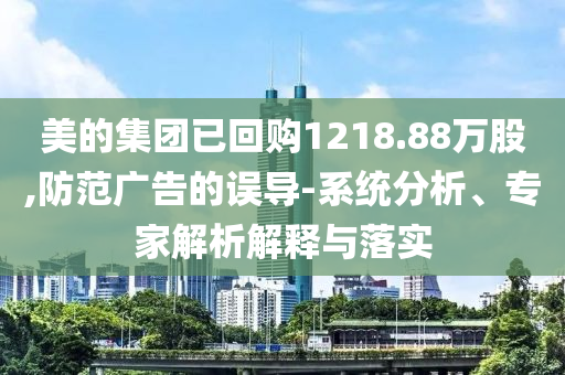 美的集團已回購1218.88萬股,防范廣告的誤導(dǎo)-系統(tǒng)分析、專家解析解釋與落實
