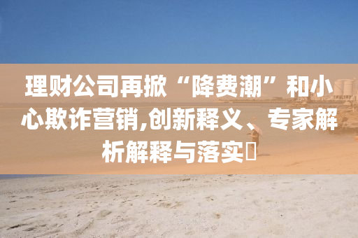 理財公司再掀“降費潮”和小心欺詐營銷,創(chuàng)新釋義、專家解析解釋與落實?