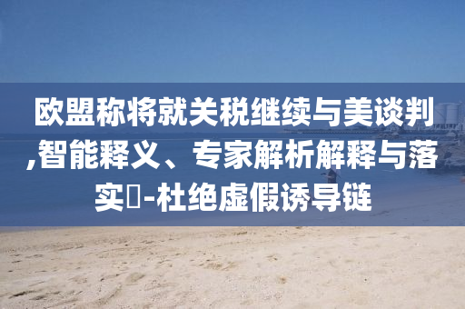 歐盟稱(chēng)將就關(guān)稅繼續(xù)與美談判,智能釋義、專(zhuān)家解析解釋與落實(shí)?-杜絕虛假誘導(dǎo)鏈