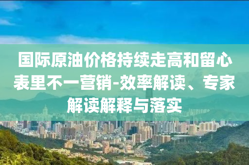 國(guó)際原油價(jià)格持續(xù)走高和留心表里不一營(yíng)銷(xiāo)-效率解讀、專(zhuān)家解讀解釋與落實(shí)