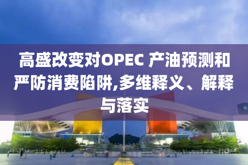高盛改變對(duì)OPEC 產(chǎn)油預(yù)測(cè)和嚴(yán)防消費(fèi)陷阱,多維釋義、解釋與落實(shí)
