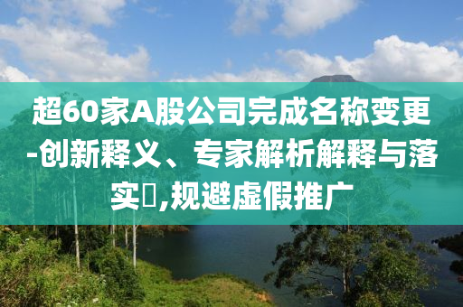 超60家A股公司完成名稱(chēng)變更-創(chuàng)新釋義、專(zhuān)家解析解釋與落實(shí)?,規(guī)避虛假推廣