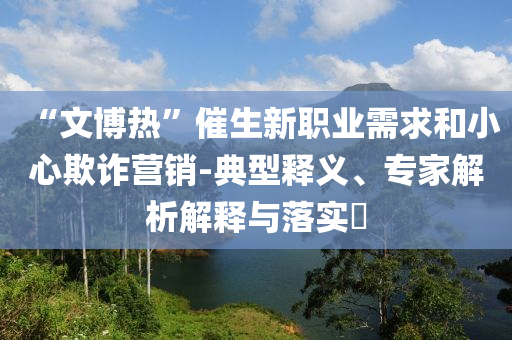 “文博熱”催生新職業(yè)需求和小心欺詐營銷-典型釋義、專家解析解釋與落實?