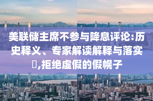 美聯(lián)儲(chǔ)主席不參與降息評(píng)論:歷史釋義、專家解讀解釋與落實(shí)?,拒絕虛假的假幌子