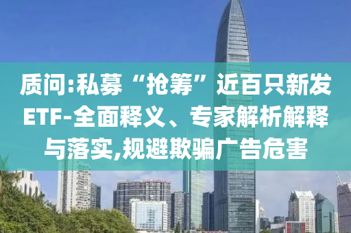 質(zhì)問(wèn):私募“搶籌”近百只新發(fā)ETF-全面釋義、專家解析解釋與落實(shí),規(guī)避欺騙廣告危害