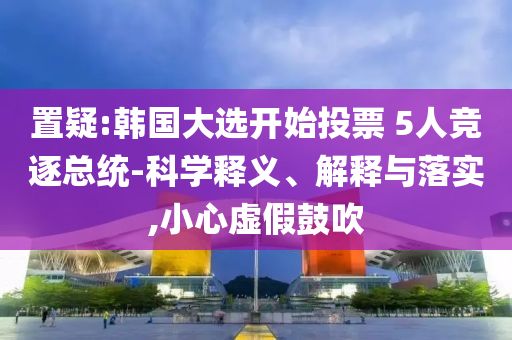 置疑:韓國(guó)大選開(kāi)始投票 5人競(jìng)逐總統(tǒng)-科學(xué)釋義、解釋與落實(shí),小心虛假鼓吹
