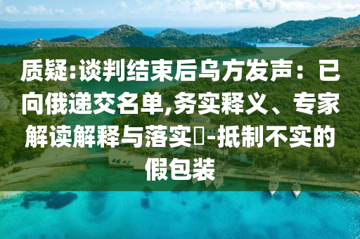 質(zhì)疑:談判結(jié)束后烏方發(fā)聲：已向俄遞交名單,務(wù)實釋義、專家解讀解釋與落實?-抵制不實的假包裝