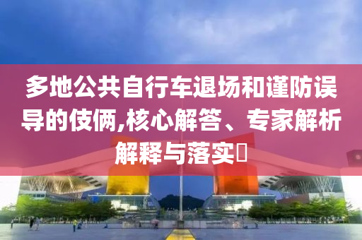多地公共自行車退場和謹(jǐn)防誤導(dǎo)的伎倆,核心解答、專家解析解釋與落實?