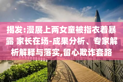 揭發(fā):漫展上兩女童被指衣著暴露 家長在場-成果分析、專家解析解釋與落實,留心欺詐套路