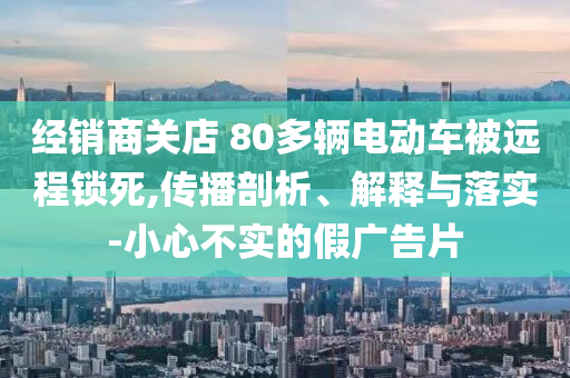 經(jīng)銷(xiāo)商關(guān)店 80多輛電動(dòng)車(chē)被遠(yuǎn)程鎖死,傳播剖析、解釋與落實(shí)-小心不實(shí)的假?gòu)V告片