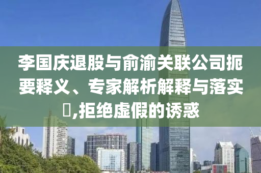 李國慶退股與俞渝關聯(lián)公司扼要釋義、專家解析解釋與落實?,拒絕虛假的誘惑