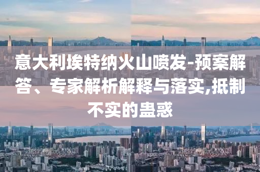 意大利埃特納火山噴發(fā)-預案解答、專家解析解釋與落實,抵制不實的蠱惑