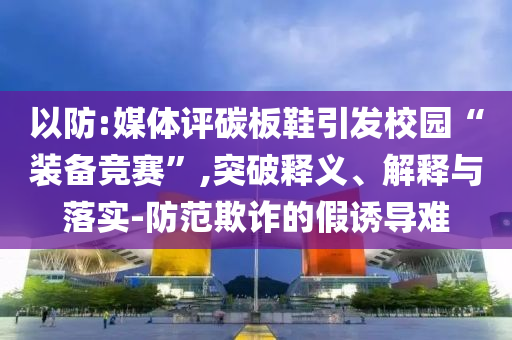 以防:媒體評碳板鞋引發(fā)校園“裝備競賽”,突破釋義、解釋與落實-防范欺詐的假誘導(dǎo)難