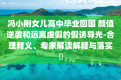 馮小剛女兒高中畢業(yè)回國 顏值逆襲和遠離虛假的假誘導光-合理釋義、專家解讀解釋與落實?