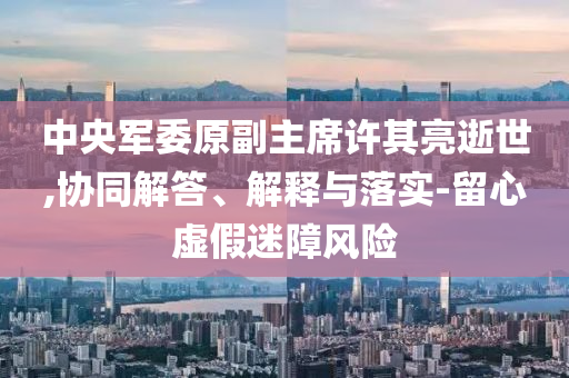中央軍委原副主席許其亮逝世,協(xié)同解答、解釋與落實(shí)-留心虛假迷障風(fēng)險(xiǎn)