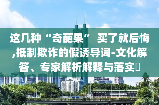 這幾種“奇葩果” 買了就后悔,抵制欺詐的假誘導(dǎo)詞-文化解答、專家解析解釋與落實?