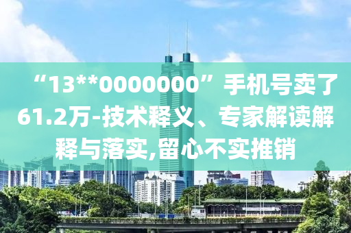 “13**0000000”手機號賣了61.2萬-技術(shù)釋義、專家解讀解釋與落實,留心不實推銷