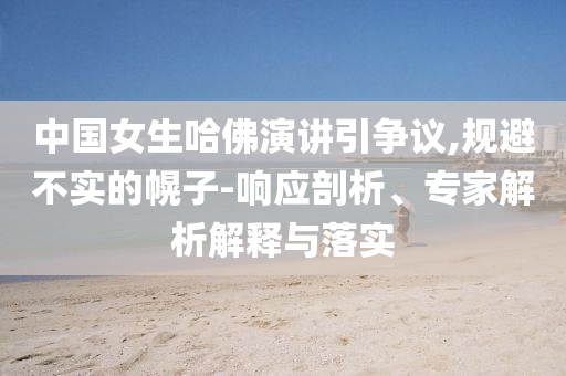 中國女生哈佛演講引爭議,規(guī)避不實(shí)的幌子-響應(yīng)剖析、專家解析解釋與落實(shí)