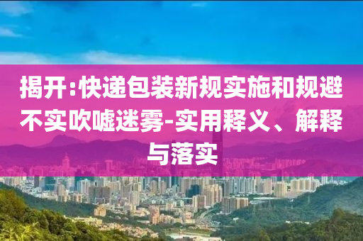 揭開:快遞包裝新規(guī)實(shí)施和規(guī)避不實(shí)吹噓迷霧-實(shí)用釋義、解釋與落實(shí)