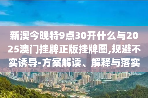 新澳今晚特9點30開什么與2025澳門掛牌正版掛牌圖,規(guī)避不實誘導(dǎo)-方案解讀、解釋與落實