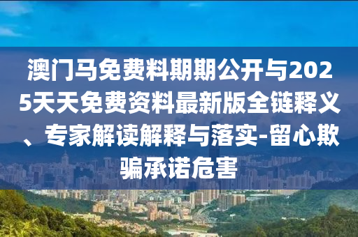 澳門馬免費(fèi)料期期公開與2025天天免費(fèi)資料最新版全鏈釋義、專家解讀解釋與落實(shí)-留心欺騙承諾危害