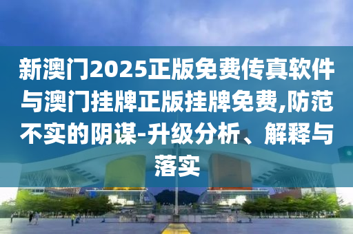 新澳門2025正版免費傳真軟件與澳門掛牌正版掛牌免費,防范不實的陰謀-升級分析、解釋與落實