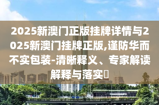 2025新澳門正版掛牌詳情與2025新澳門掛牌正版,謹防華而不實包裝-清晰釋義、專家解讀解釋與落實?